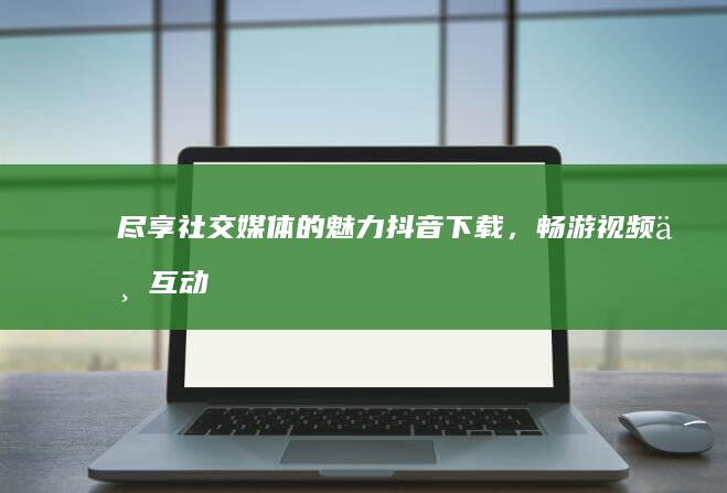 尽享社交媒体的魅力：抖音下载，畅游视频与互动海洋