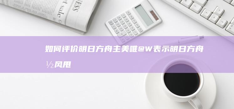 如何评价明日方舟主美唯@W表示明日方舟国风甩其他游戏几条街？